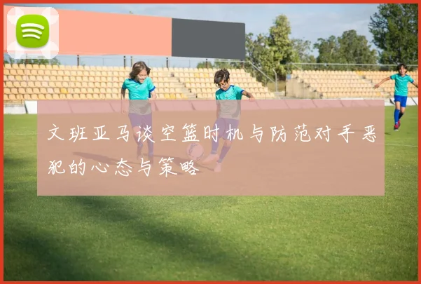文班亚马谈空篮时机与防范对手恶犯的心态与策略