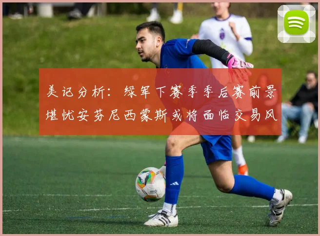 美记分析：绿军下赛季季后赛前景堪忧安芬尼西蒙斯或将面临交易风险