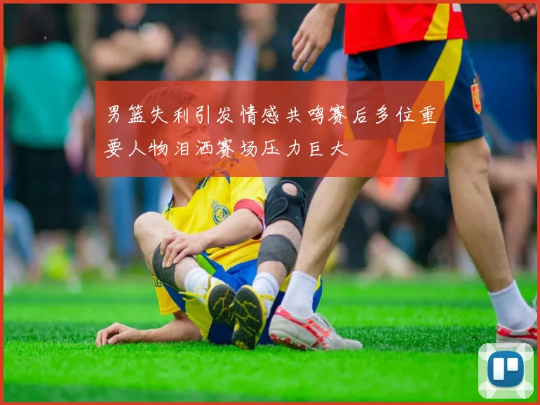 男篮失利引发情感共鸣赛后多位重要人物泪洒赛场压力巨大