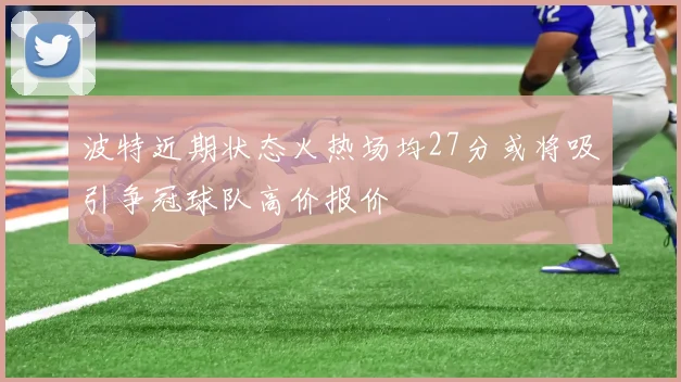 波特近期状态火热场均27分或将吸引争冠球队高价报价