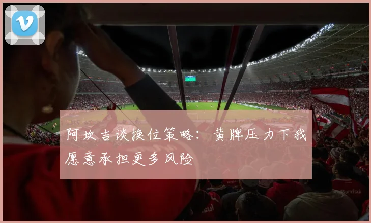 阿坎吉谈换位策略：黄牌压力下我愿意承担更多风险