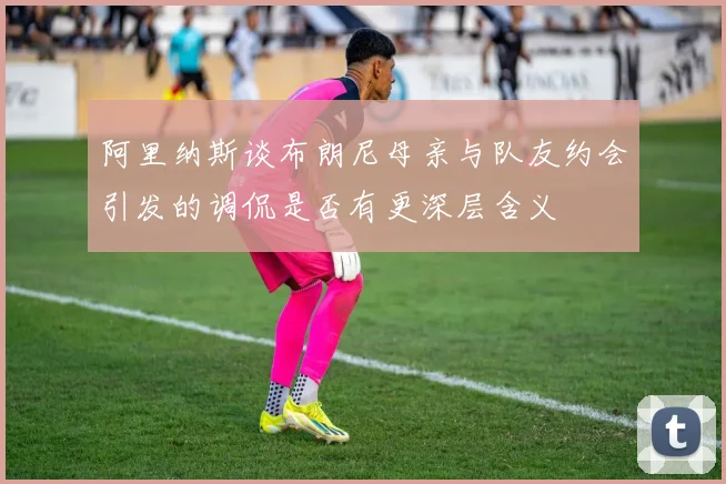 阿里纳斯谈布朗尼母亲与队友约会引发的调侃是否有更深层含义