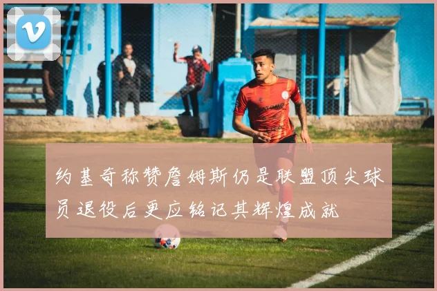 约基奇称赞詹姆斯仍是联盟顶尖球员退役后更应铭记其辉煌成就