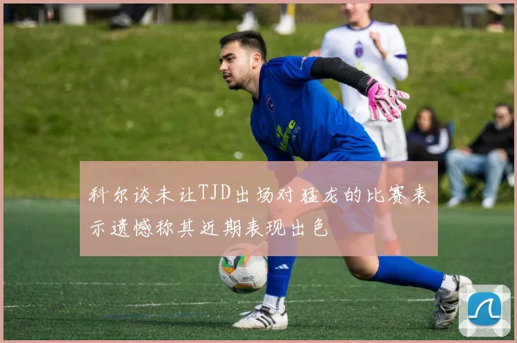 科尔谈未让TJD出场对猛龙的比赛表示遗憾称其近期表现出色