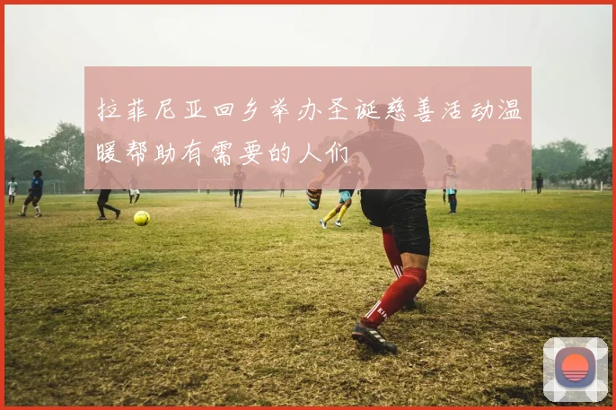 拉菲尼亚回乡举办圣诞慈善活动温暖帮助有需要的人们