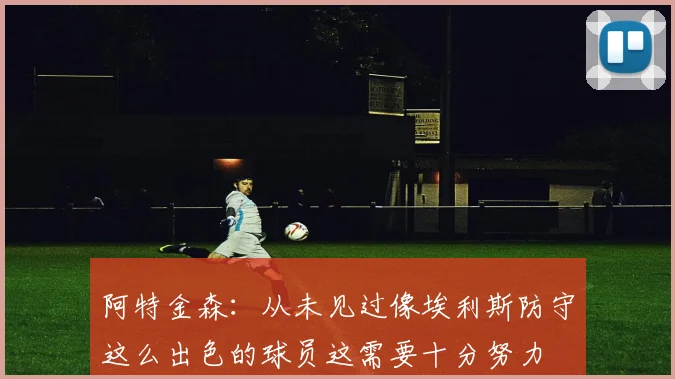 阿特金森：从未见过像埃利斯防守这么出色的球员这需要十分努力