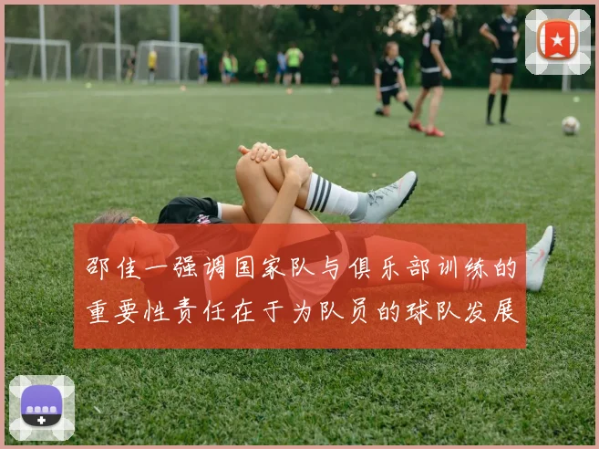 邵佳一强调国家队与俱乐部训练的重要性责任在于为队员的球队发展贡献力量