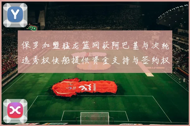 保罗加盟猛龙篮网获阿巴基与次轮选秀权快船提供资金支持与签约权