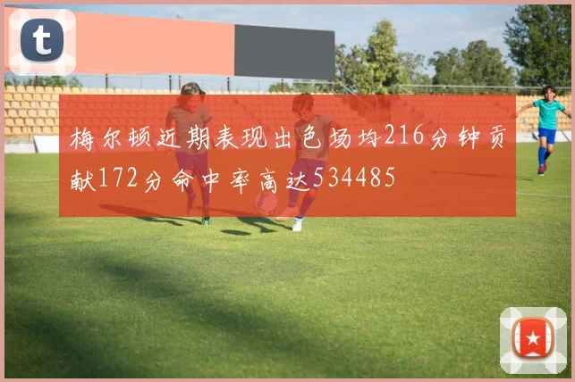 梅尔顿近期表现出色场均216分钟贡献172分命中率高达534485