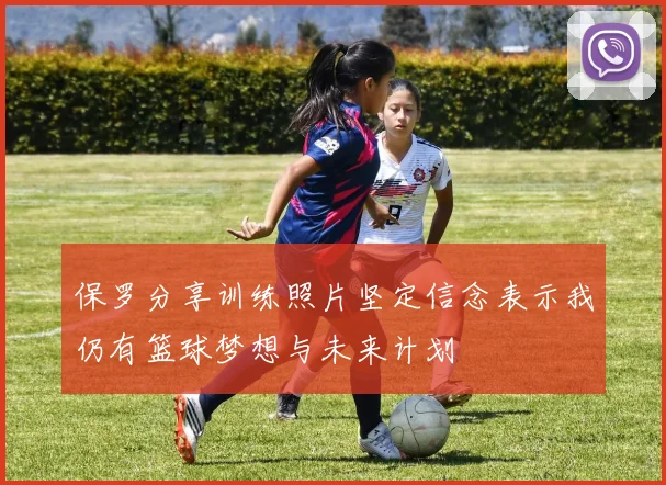 保罗分享训练照片坚定信念表示我仍有篮球梦想与未来计划