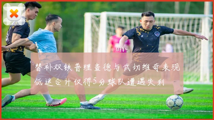 替补双铁普理查德与武切维奇表现低迷合计仅得5分球队遭遇失利