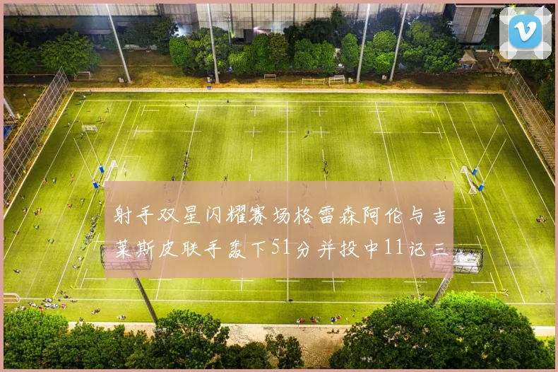 射手双星闪耀赛场格雷森阿伦与吉莱斯皮联手轰下51分并投中11记三分球